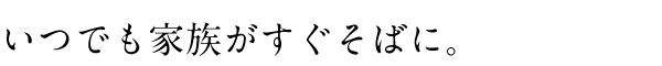 いつでも家族がすぐそばに。